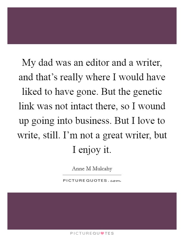My dad was an editor and a writer, and that's really where I would have liked to have gone. But the genetic link was not intact there, so I wound up going into business. But I love to write, still. I'm not a great writer, but I enjoy it Picture Quote #1