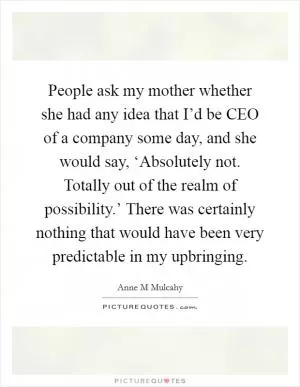 People ask my mother whether she had any idea that I’d be CEO of a company some day, and she would say, ‘Absolutely not. Totally out of the realm of possibility.’ There was certainly nothing that would have been very predictable in my upbringing Picture Quote #1