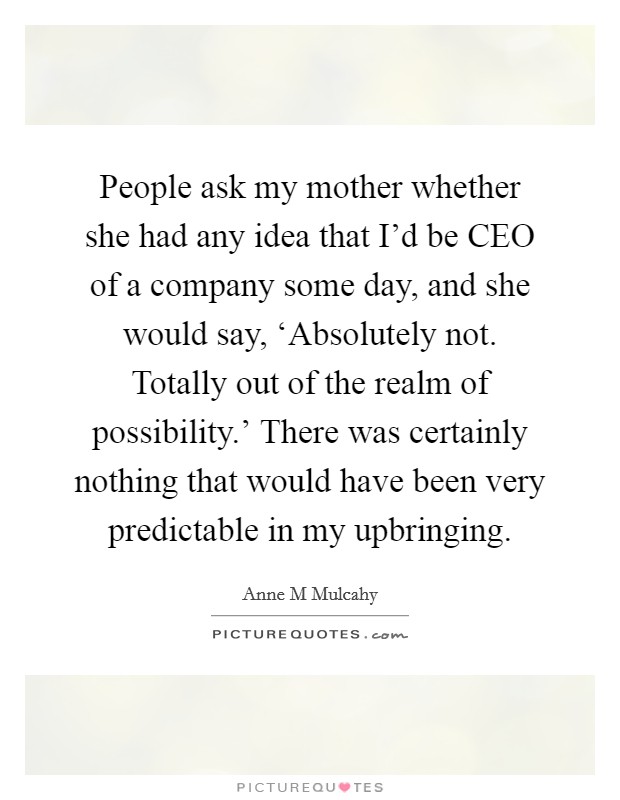 People ask my mother whether she had any idea that I'd be CEO of a company some day, and she would say, ‘Absolutely not. Totally out of the realm of possibility.' There was certainly nothing that would have been very predictable in my upbringing Picture Quote #1