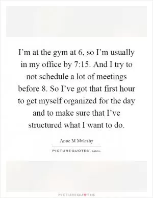 I’m at the gym at 6, so I’m usually in my office by 7:15. And I try to not schedule a lot of meetings before 8. So I’ve got that first hour to get myself organized for the day and to make sure that I’ve structured what I want to do Picture Quote #1
