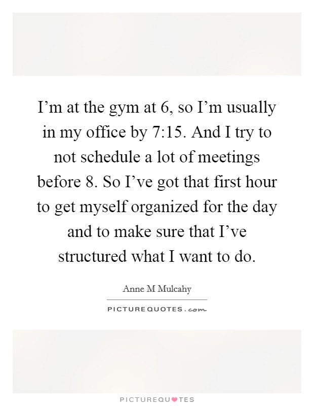 I'm at the gym at 6, so I'm usually in my office by 7:15. And I try to not schedule a lot of meetings before 8. So I've got that first hour to get myself organized for the day and to make sure that I've structured what I want to do Picture Quote #1