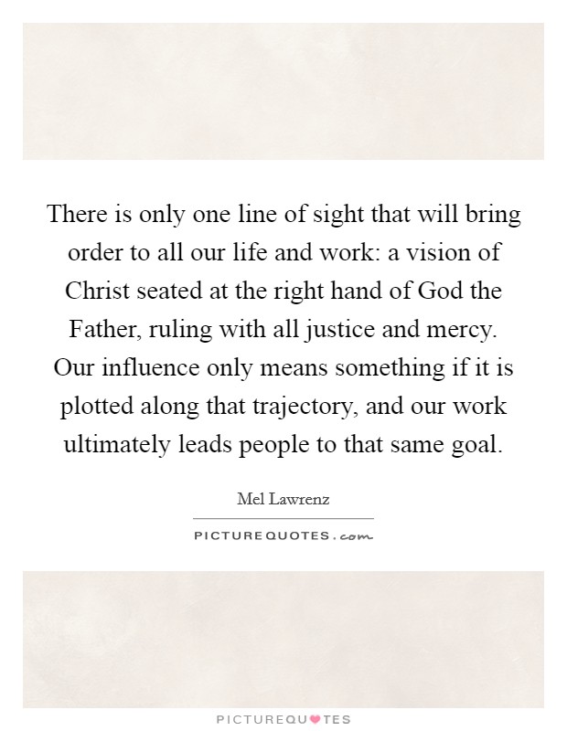There is only one line of sight that will bring order to all our life and work: a vision of Christ seated at the right hand of God the Father, ruling with all justice and mercy. Our influence only means something if it is plotted along that trajectory, and our work ultimately leads people to that same goal Picture Quote #1