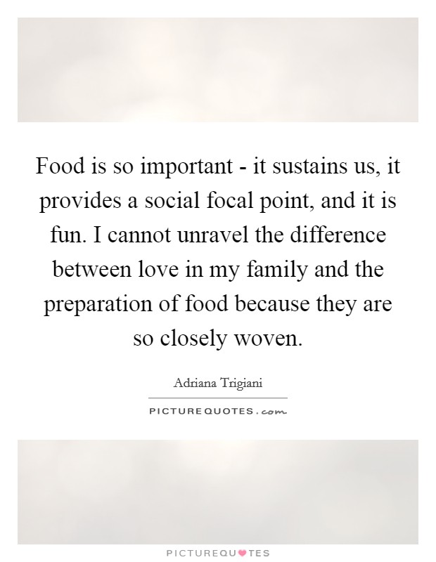 Food is so important - it sustains us, it provides a social focal point, and it is fun. I cannot unravel the difference between love in my family and the preparation of food because they are so closely woven Picture Quote #1