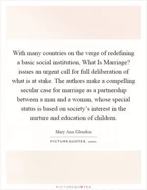 With many countries on the verge of redefining a basic social institution, What Is Marriage? issues an urgent call for full deliberation of what is at stake. The authors make a compelling secular case for marriage as a partnership between a man and a woman, whose special status is based on society’s interest in the nurture and education of children Picture Quote #1