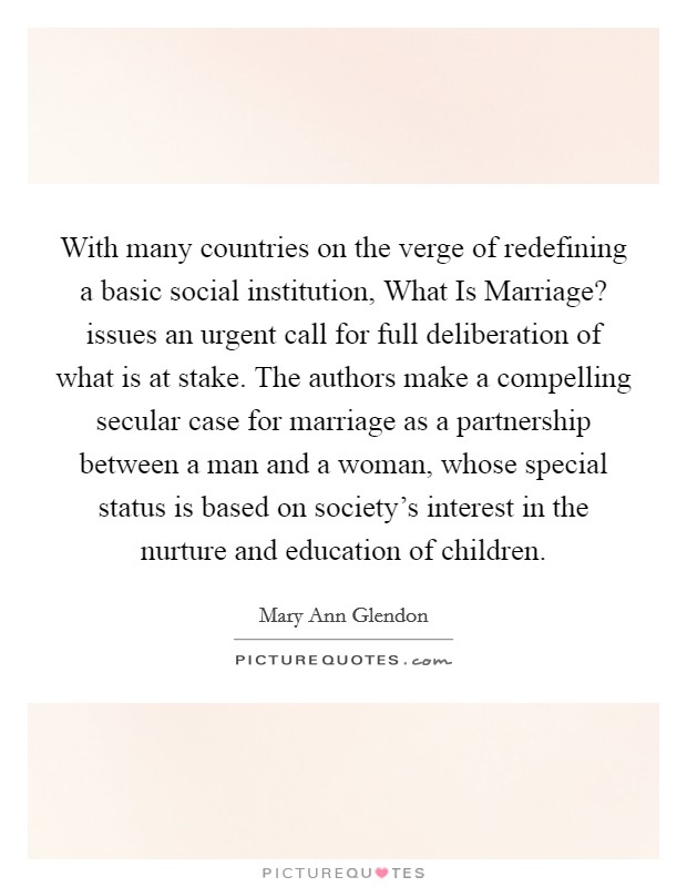 With many countries on the verge of redefining a basic social institution, What Is Marriage? issues an urgent call for full deliberation of what is at stake. The authors make a compelling secular case for marriage as a partnership between a man and a woman, whose special status is based on society's interest in the nurture and education of children Picture Quote #1