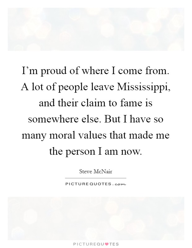 I'm proud of where I come from. A lot of people leave Mississippi, and their claim to fame is somewhere else. But I have so many moral values that made me the person I am now Picture Quote #1