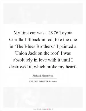 My first car was a 1976 Toyota Corolla Liftback in red, like the one in ‘The Blues Brothers.’ I painted a Union Jack on the roof. I was absolutely in love with it until I destroyed it, which broke my heart! Picture Quote #1