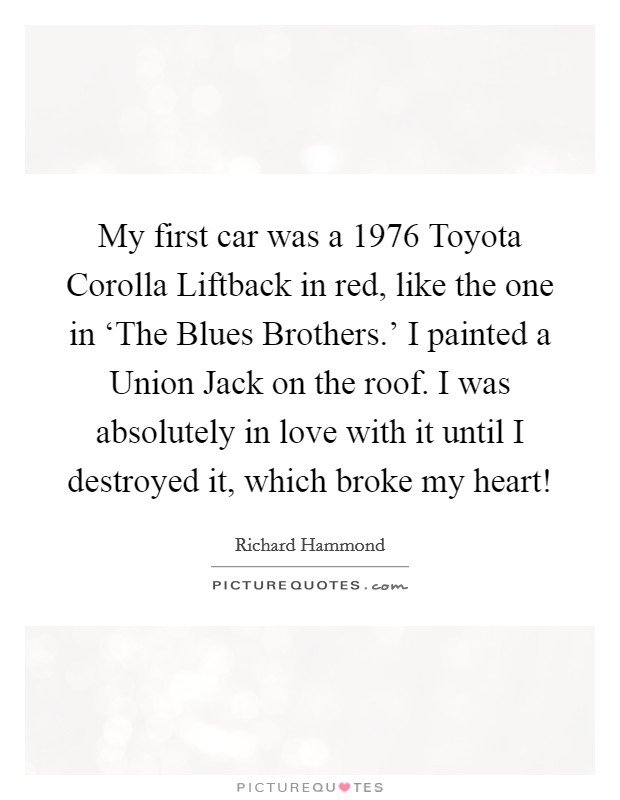 My first car was a 1976 Toyota Corolla Liftback in red, like the one in ‘The Blues Brothers.' I painted a Union Jack on the roof. I was absolutely in love with it until I destroyed it, which broke my heart! Picture Quote #1