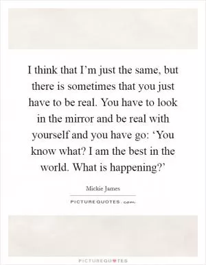 I think that I’m just the same, but there is sometimes that you just have to be real. You have to look in the mirror and be real with yourself and you have go: ‘You know what? I am the best in the world. What is happening?’ Picture Quote #1