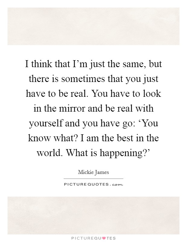 I think that I'm just the same, but there is sometimes that you just have to be real. You have to look in the mirror and be real with yourself and you have go: ‘You know what? I am the best in the world. What is happening?' Picture Quote #1