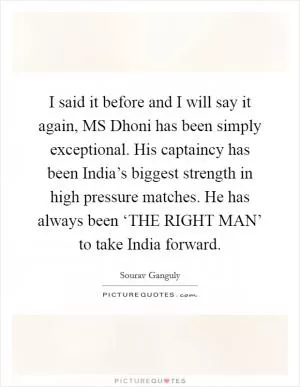 I said it before and I will say it again, MS Dhoni has been simply exceptional. His captaincy has been India’s biggest strength in high pressure matches. He has always been ‘THE RIGHT MAN’ to take India forward Picture Quote #1