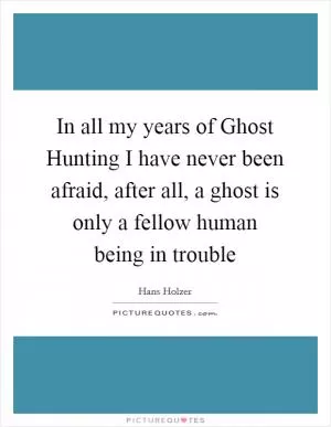 In all my years of Ghost Hunting I have never been afraid, after all, a ghost is only a fellow human being in trouble Picture Quote #1