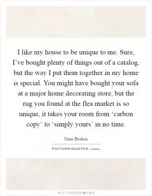 I like my house to be unique to me. Sure, I’ve bought plenty of things out of a catalog, but the way I put them together in my home is special. You might have bought your sofa at a major home decorating store, but the rug you found at the flea market is so unique, it takes your room from ‘carbon copy’ to ‘simply yours’ in no time Picture Quote #1