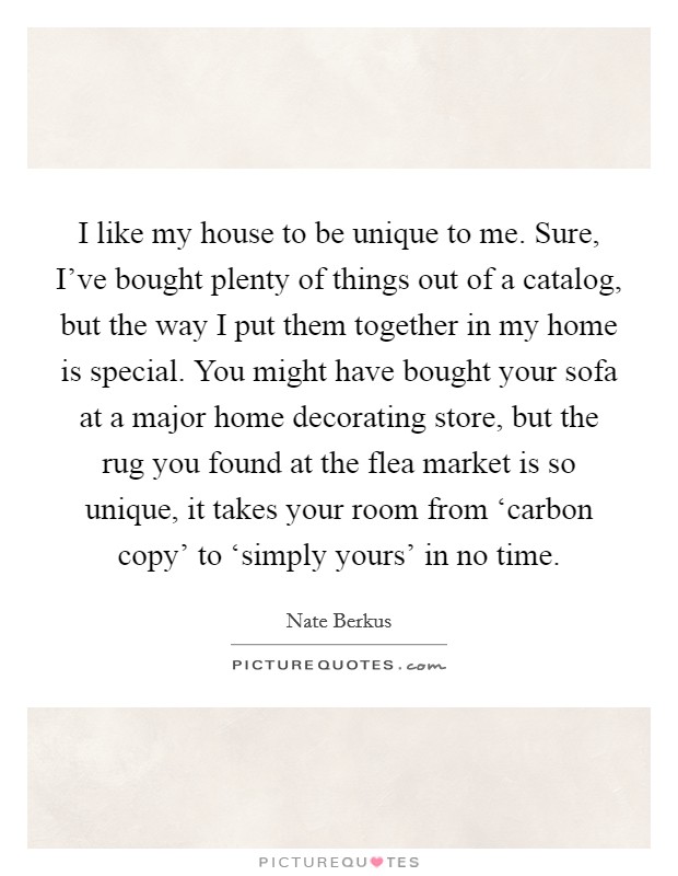 I like my house to be unique to me. Sure, I've bought plenty of things out of a catalog, but the way I put them together in my home is special. You might have bought your sofa at a major home decorating store, but the rug you found at the flea market is so unique, it takes your room from ‘carbon copy' to ‘simply yours' in no time Picture Quote #1