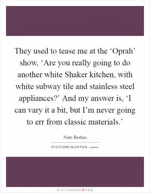 They used to tease me at the ‘Oprah’ show, ‘Are you really going to do another white Shaker kitchen, with white subway tile and stainless steel appliances?’ And my answer is, ‘I can vary it a bit, but I’m never going to err from classic materials.’ Picture Quote #1