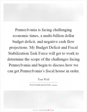 Pennsylvania is facing challenging economic times, a multi-billion dollar budget deficit, and negative cash flow projections. My Budget Deficit and Fiscal Stabilization Task Force will get to work to determine the scope of the challenges facing Pennsylvania and begin to discuss how we can get Pennsylvania’s fiscal house in order Picture Quote #1