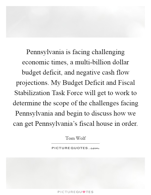 Pennsylvania is facing challenging economic times, a multi-billion dollar budget deficit, and negative cash flow projections. My Budget Deficit and Fiscal Stabilization Task Force will get to work to determine the scope of the challenges facing Pennsylvania and begin to discuss how we can get Pennsylvania's fiscal house in order Picture Quote #1