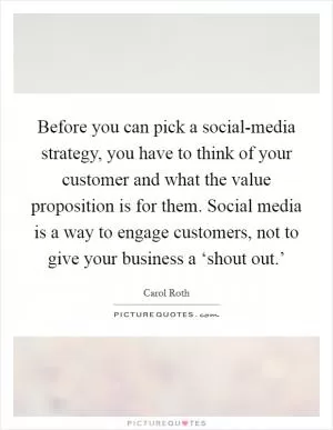 Before you can pick a social-media strategy, you have to think of your customer and what the value proposition is for them. Social media is a way to engage customers, not to give your business a ‘shout out.’ Picture Quote #1