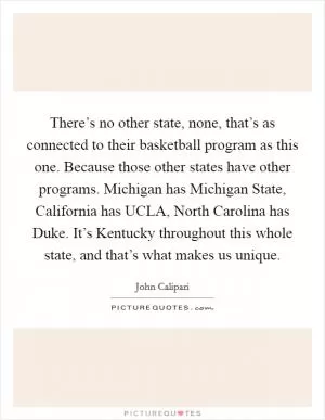 There’s no other state, none, that’s as connected to their basketball program as this one. Because those other states have other programs. Michigan has Michigan State, California has UCLA, North Carolina has Duke. It’s Kentucky throughout this whole state, and that’s what makes us unique Picture Quote #1