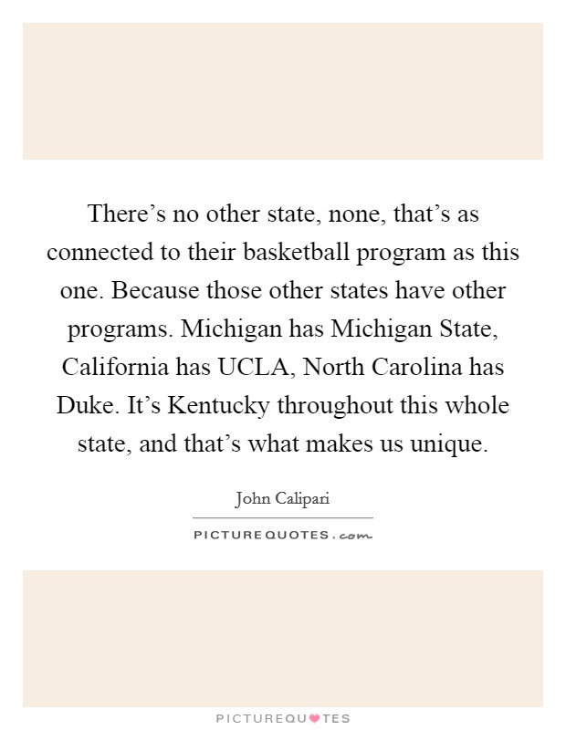 There's no other state, none, that's as connected to their basketball program as this one. Because those other states have other programs. Michigan has Michigan State, California has UCLA, North Carolina has Duke. It's Kentucky throughout this whole state, and that's what makes us unique Picture Quote #1