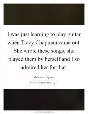 I was just learning to play guitar when Tracy Chapman came out. She wrote these songs, she played them by herself and I so admired her for that Picture Quote #1