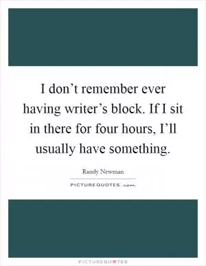 I don’t remember ever having writer’s block. If I sit in there for four hours, I’ll usually have something Picture Quote #1