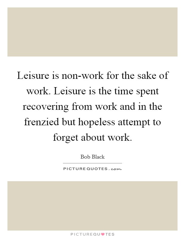 Leisure is non-work for the sake of work. Leisure is the time spent recovering from work and in the frenzied but hopeless attempt to forget about work Picture Quote #1