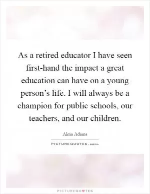 As a retired educator I have seen first-hand the impact a great education can have on a young person’s life. I will always be a champion for public schools, our teachers, and our children Picture Quote #1