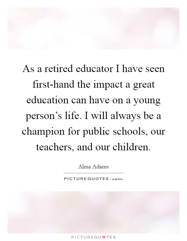 As a retired educator I have seen first-hand the impact a great education can have on a young person's life. I will always be a champion for public schools, our teachers, and our children Picture Quote #1