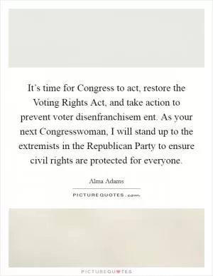 It’s time for Congress to act, restore the Voting Rights Act, and take action to prevent voter disenfranchisem ent. As your next Congresswoman, I will stand up to the extremists in the Republican Party to ensure civil rights are protected for everyone Picture Quote #1