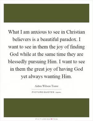 What I am anxious to see in Christian believers is a beautiful paradox. I want to see in them the joy of finding God while at the same time they are blessedly pursuing Him. I want to see in them the great joy of having God yet always wanting Him Picture Quote #1