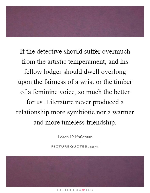 If the detective should suffer overmuch from the artistic temperament, and his fellow lodger should dwell overlong upon the fairness of a wrist or the timber of a feminine voice, so much the better for us. Literature never produced a relationship more symbiotic nor a warmer and more timeless friendship Picture Quote #1