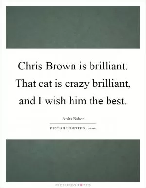 Chris Brown is brilliant. That cat is crazy brilliant, and I wish him the best Picture Quote #1