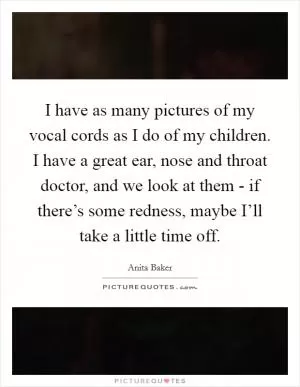 I have as many pictures of my vocal cords as I do of my children. I have a great ear, nose and throat doctor, and we look at them - if there’s some redness, maybe I’ll take a little time off Picture Quote #1