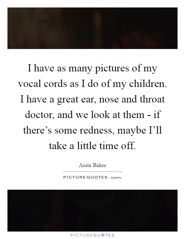 I have as many pictures of my vocal cords as I do of my children. I have a great ear, nose and throat doctor, and we look at them - if there's some redness, maybe I'll take a little time off Picture Quote #1