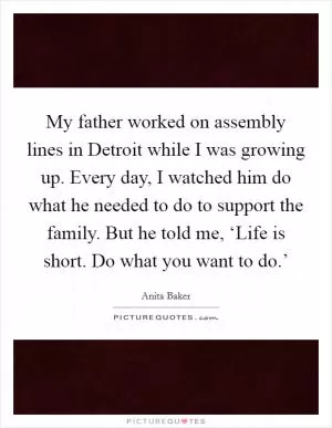 My father worked on assembly lines in Detroit while I was growing up. Every day, I watched him do what he needed to do to support the family. But he told me, ‘Life is short. Do what you want to do.’ Picture Quote #1
