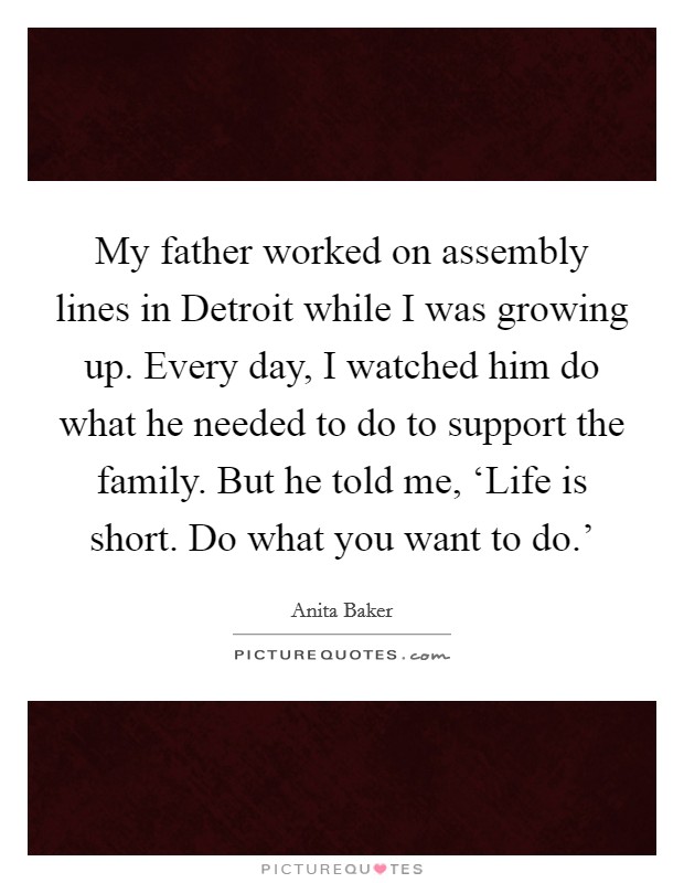 My father worked on assembly lines in Detroit while I was growing up. Every day, I watched him do what he needed to do to support the family. But he told me, ‘Life is short. Do what you want to do.' Picture Quote #1