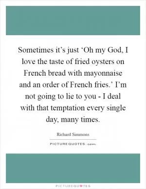 Sometimes it’s just ‘Oh my God, I love the taste of fried oysters on French bread with mayonnaise and an order of French fries.’ I’m not going to lie to you - I deal with that temptation every single day, many times Picture Quote #1