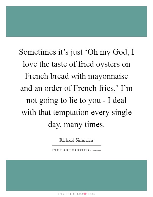 Sometimes it's just ‘Oh my God, I love the taste of fried oysters on French bread with mayonnaise and an order of French fries.' I'm not going to lie to you - I deal with that temptation every single day, many times Picture Quote #1