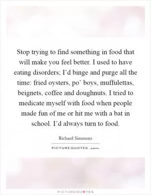 Stop trying to find something in food that will make you feel better. I used to have eating disorders; I’d binge and purge all the time: fried oysters, po’ boys, muffulettas, beignets, coffee and doughnuts. I tried to medicate myself with food when people made fun of me or hit me with a bat in school. I’d always turn to food Picture Quote #1