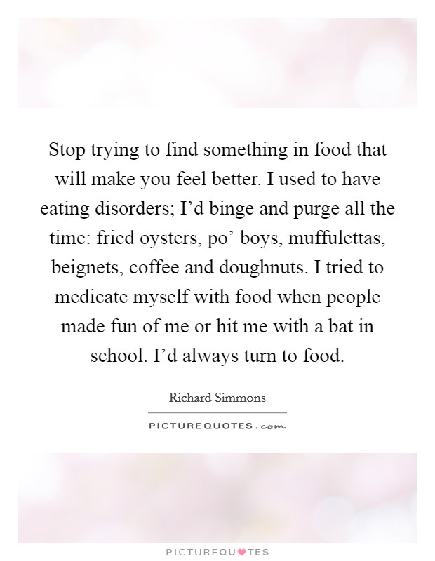 Stop trying to find something in food that will make you feel better. I used to have eating disorders; I'd binge and purge all the time: fried oysters, po' boys, muffulettas, beignets, coffee and doughnuts. I tried to medicate myself with food when people made fun of me or hit me with a bat in school. I'd always turn to food Picture Quote #1
