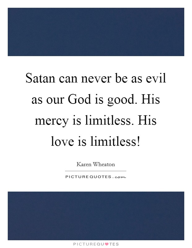 Satan can never be as evil as our God is good. His mercy is limitless. His love is limitless! Picture Quote #1