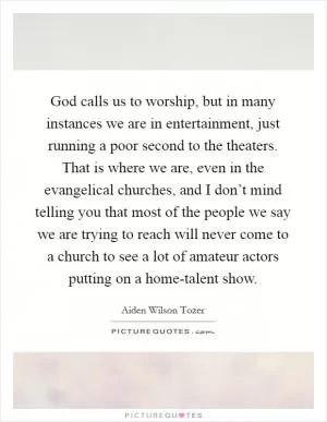 God calls us to worship, but in many instances we are in entertainment, just running a poor second to the theaters. That is where we are, even in the evangelical churches, and I don’t mind telling you that most of the people we say we are trying to reach will never come to a church to see a lot of amateur actors putting on a home-talent show Picture Quote #1