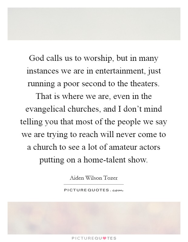 God calls us to worship, but in many instances we are in entertainment, just running a poor second to the theaters. That is where we are, even in the evangelical churches, and I don't mind telling you that most of the people we say we are trying to reach will never come to a church to see a lot of amateur actors putting on a home-talent show Picture Quote #1