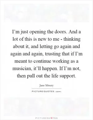 I’m just opening the doors. And a lot of this is new to me - thinking about it, and letting go again and again and again, trusting that if I’m meant to continue working as a musician, it’ll happen. If I’m not, then pull out the life support Picture Quote #1