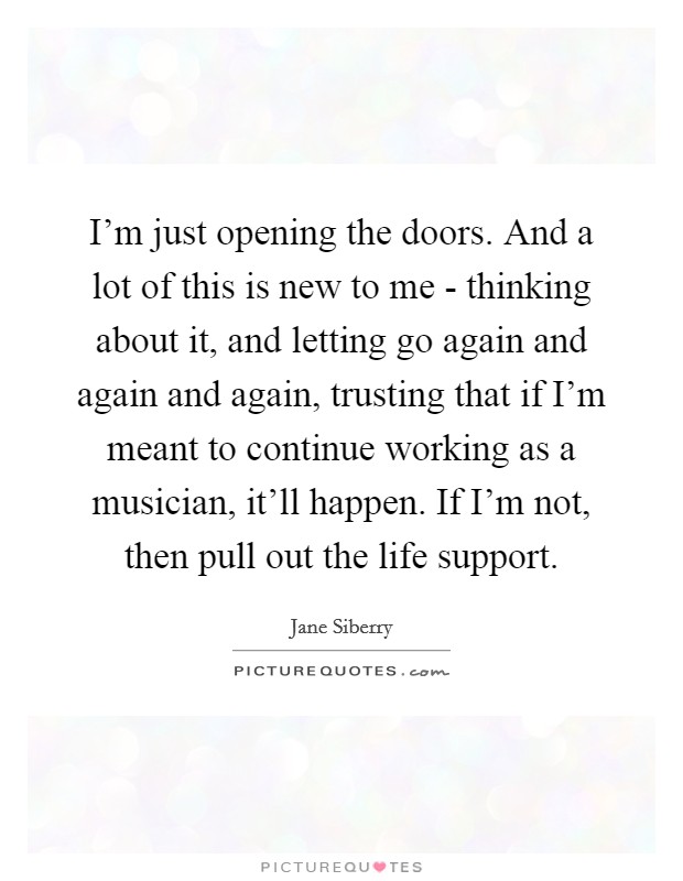 I'm just opening the doors. And a lot of this is new to me - thinking about it, and letting go again and again and again, trusting that if I'm meant to continue working as a musician, it'll happen. If I'm not, then pull out the life support Picture Quote #1