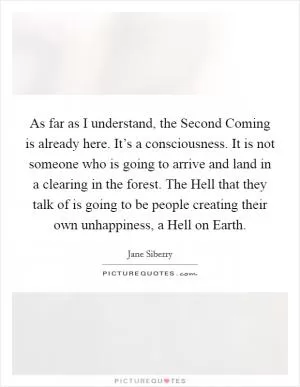 As far as I understand, the Second Coming is already here. It’s a consciousness. It is not someone who is going to arrive and land in a clearing in the forest. The Hell that they talk of is going to be people creating their own unhappiness, a Hell on Earth Picture Quote #1