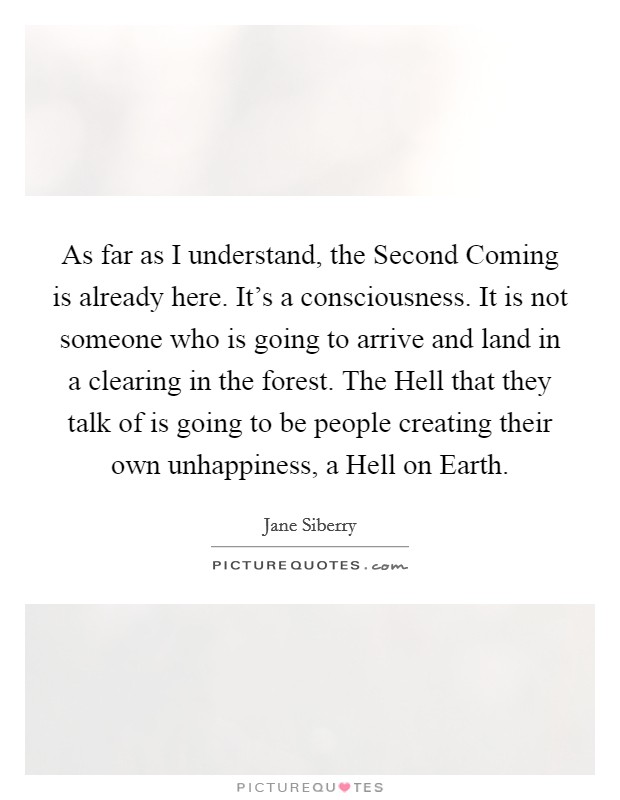 As far as I understand, the Second Coming is already here. It's a consciousness. It is not someone who is going to arrive and land in a clearing in the forest. The Hell that they talk of is going to be people creating their own unhappiness, a Hell on Earth Picture Quote #1