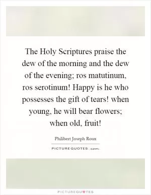 The Holy Scriptures praise the dew of the morning and the dew of the evening; ros matutinum, ros serotinum! Happy is he who possesses the gift of tears! when young, he will bear flowers; when old, fruit! Picture Quote #1