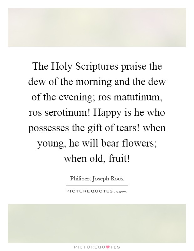 The Holy Scriptures praise the dew of the morning and the dew of the evening; ros matutinum, ros serotinum! Happy is he who possesses the gift of tears! when young, he will bear flowers; when old, fruit! Picture Quote #1